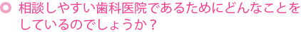 相談しやすい歯科医院であるためにどんなことをしているのでしょうか？