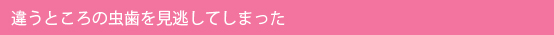 違うところの虫歯を見逃してしまった